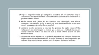 Educação é responsabilidade que compete à sociedade em seu conjunto, exige o
compromisso e a responsabilidade compartilhada da sociedade e da comunidade na
qual a escola está inserida.
A escola precisa estar atenta ao seu contexto, sua comunidade, seus valores,
interesses e necessidades e não se eximir de suas responsabilidades, procurando
cumprir o seu papel da melhor forma possível.
O cotidiano escolar apresenta a natureza das práticas, das ações desenvolvidas,
realizadas em seu interior, pois na medida que se conhece a realidade da escola é
possível entender melhor as decisões que a escola efetiva através de seus
diferentes atores.
O cotidiano da escola envolve não só questões específicas do currículo escolar, mas
também todas as questões de relações de poder, do saber, de afeto, de emoção, que
estão em determinado tempo,fazendo parte da vida do aluno e do professor.
 
