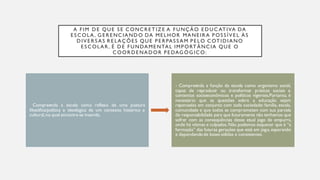 A FIM D E QUE S E CONCR E T IZ E A FUNÇÃO E D UC AT IVA DA
E S COLA, G E R E NCIAND O DA ME LHOR MANE IR A P OS S ÍV E L ÀS
D IV E R S AS R E LAÇÕE S QUE P E R PAS S AM P E LO COT ID IANO
E S COLAR , É D E FUNDAME NTAL IMP ORT ÂNCIA QUE O
COOR D E NAD OR P E DAG ÓG ICO:
Compreenda a escola como reflexo de uma postura
filosófica/política e ideológica de um contexto histórico e
cultural,no qual encontra-se inserida.
- Compreenda a função da escola como organismo social,
capaz de reproduzir ou transformar práticas sociais e
contextos socioeconômicos e políticos vigentes.Portanto, é
necessário que as questões sobre a educação sejam
repensadas em conjunto com toda sociedade: família, escola,
comunidade e que todos se comprometam com sua parcela
de responsabilidade para que futuramente não tenhamos que
sofrer com as conseqüências desse atual jogo de empurra,
onde há vítimas e culpados.Não podemos esquecer que é “a
formação” das futuras gerações que está em jogo, esperando
e dependendode bases sólidas e consistentes.
 