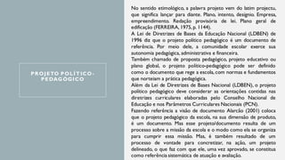 PROJETO POLÍTICO-
PEDAGÓGICO
No sentido etimológico, a palavra projeto vem do latim projectu,
que significa lançar para diante. Plano, intento, desígnio. Empresa,
empreendimento. Redação provisória de lei. Plano geral de
edificação (FERREIRA, 1975, p. 1144).
A Lei de Diretrizes de Bases da Educação Nacional (LDBEN) de
1996 diz que o projeto político pedagógico é um documento de
referência. Por meio dele, a comunidade escolar exerce sua
autonomia pedagógica, administrativa e financeira.
Também chamado de proposta pedagógico, projeto educativo ou
plano global, o projeto político-pedagógico pode ser definido
como o documento que rege a escola, com normas e fundamentos
que norteiam a prática pedagógica.
Além da Lei de Diretrizes de Bases Nacional (LDBEN), o projeto
político pedagógico deve considerar as orientações contidas nas
diretrizes curriculares elaboradas pelo Conselho Nacional de
Educação e nos Parâmetros Curriculares Nacionais (PCN).
Fazendo referência a visão de documento Alarcão (2001) coloca
que o projeto pedagógico da escola, na sua dimensão de produto,
é um documento. Mas esse projeto/documento resulta de um
processo sobre a missão da escola e o modo como ela se organiza
para cumprir essa missão. Mas, é também resultado de um
processo de vontade para concretizar, na ação, um projeto
delineado, o que faz com que ele, uma vez aprovado, se constitua
como referência sistemática de atuação e avaliação.
 
