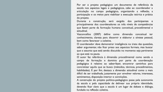 Por ser o projeto pedagógico um documento de referência da
escola nos aspectos legais e pedagógicos, cabe ao coordenador a
articulação no campo pedagógico, organizando a reflexão, a
participação e os meios para viabilizar a execução teórica e prática
do projeto.
Durante a construção, será exigido dos participantes e
principalmente dos coordenadores os três níveis de competências
que fazem parte da formação humana: conceitual, procedimental e
atitudinal.
Vasconcellos (2007) define como dimensão conceitual ter
conhecimento, clareza para discernir e elaborar a síntese pessoal,
bem como favorecer a coletiva.
O coordenador deve demonstrar inteligência no trato das questões,
saber argumentar, não ficar preso aos aspectos formais, mas buscar
que o assunto que está sendo discutido no momento seja pertinente
ao que está na pauta.
O autor faz referência à dimensão procedimental como sendo o
campo de formação e domínio por parte da coordenação
pedagógica é relativo ao saber-fazer, encontrar caminhos para
concretizar aquilo que se busca (métodos, técnicas, procedimentos,
habilidades). E por fim, destaca a dimensão atitudinal como a mais
difícil de ser trabalhada, justamente por envolver valores, interesses,
sentimentos, disposição interior e convicções.
A construção do projeto político-pedagógico passa pela autonomia
da escola e pela capacidade de delinear sua própria identidade,
devendo ficar claro que a escola é um lugar de debate e diálogo,
fundado na reflexão coletiva.
 