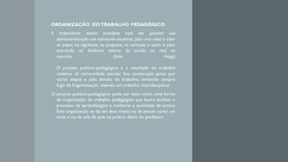 ORGANIZAÇÃO DOTRABALHO PEDAGÓGICO
A importância desses princípios está em garantir sua
operacionalização nas estruturas escolares, pois uma coisa é estar
no papel, na legislação, na proposta, no currículo, e outra é estar
ocorrendo na dinâmica interna da escola, no real, no
concreto. (Ilma Veiga)
O projeto político-pedagógico é o resultado do trabalho
coletivo da comunidade escolar. Sua construção passa por
várias etapas e pela divisão do trabalho, tentando sempre
fugir da fragmentação, visando um trabalho interdisciplinar.
O projeto político-pedagógico pode ser visto como uma forma
de organização do trabalho pedagógico que busca facilitar o
processo de aprendizagem e melhorar a qualidade de ensino.
Esta organização se dá em dois níveis: no da escola como um
todo e no da sala de aula na prática diária do professor.
 