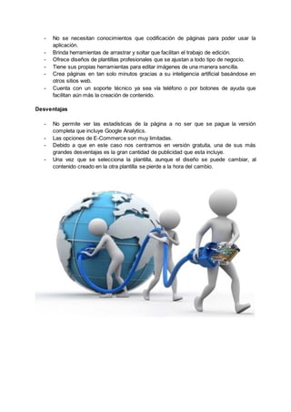 - No se necesitan conocimientos que codificación de páginas para poder usar la
aplicación.
- Brinda herramientas de arrastrar y soltar que facilitan el trabajo de edición.
- Ofrece diseños de plantillas profesionales que se ajustan a todo tipo de negocio.
- Tiene sus propias herramientas para editar imágenes de una manera sencilla.
- Crea páginas en tan solo minutos gracias a su inteligencia artificial basándose en
otros sitios web.
- Cuenta con un soporte técnico ya sea vía teléfono o por botones de ayuda que
facilitan aún más la creación de contenido.
Desventajas
- No permite ver las estadísticas de la página a no ser que se pague la versión
completa que incluye Google Analytics.
- Las opciones de E-Commerce son muy limitadas.
- Debido a que en este caso nos centramos en versión gratuita, una de sus más
grandes desventajas es la gran cantidad de publicidad que esta incluye.
- Una vez que se selecciona la plantilla, aunque el diseño se puede cambiar, al
contenido creado en la otra plantilla se pierde a la hora del cambio.
 