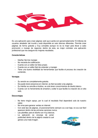 Es una aplicación para crear páginas web que cuenta con aproximadamente 10 millones de
usuarios alrededor del mundo y está disponible en seis idiomas diferentes. Permite crear
páginas de forma gratuita y muy completa aunque no es la mejor para llevar a cabo
promoción o manejo de negocios dentro de esta, es mejor contratar una aplicación
profesional que nos asegure los mejores resultados.
Características
- Interfaz fácil de manejar.
- No necesita de codificación.
- Cuenta con un editor de fotos propio.
- Cuenta con un editor fácil de entender y manejar.
- Tiene una buena visibilidad de herramientas que facilita el proceso de creación de
contenido.
Ventajas
- Su versión es completamente gratuita.
- Se puede tener presencia en internet, es fácil acceder a las páginas.
- Su interfaz es sencilla e intuitiva, es solo tener conocimientos de diseño básico.
- Cuenta con la herramienta de arrastrar y soltar lo que facilita la creación de un sitio
web.
Desventajas
- No tiene ningún apoyo, por lo cual el resultado final dependerá solo de nuestro
saber.
- No sirve para generar ventas en internet.
- Con este tipo de páginas, el posicionamiento siempre va a ser bajo, no va a ser fácil
aparecer dentro de las primeras opciones nunca.
- Las plantillas para el diseño son muy básicas.
- La aplicación se encarga de poner
publicidad dentro de la página creada lo cual
genera una mala imagen.
 
