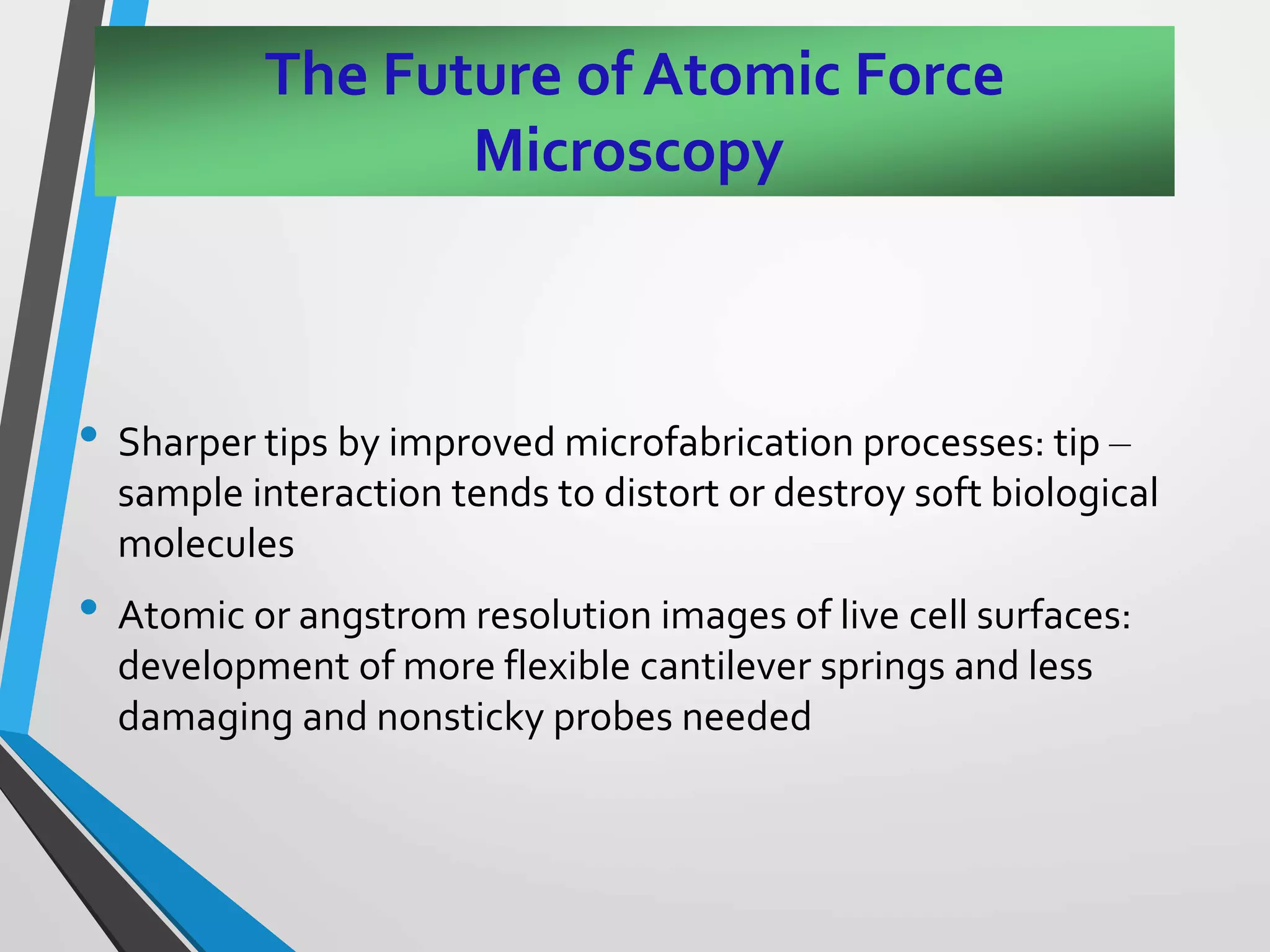 The Future of Atomic Force
Microscopy
• Sharper tips by improved microfabrication processes: tip –
sample interaction tends to distort or destroy soft biological
molecules
• Atomic or angstrom resolution images of live cell surfaces:
development of more flexible cantilever springs and less
damaging and nonsticky probes needed
 