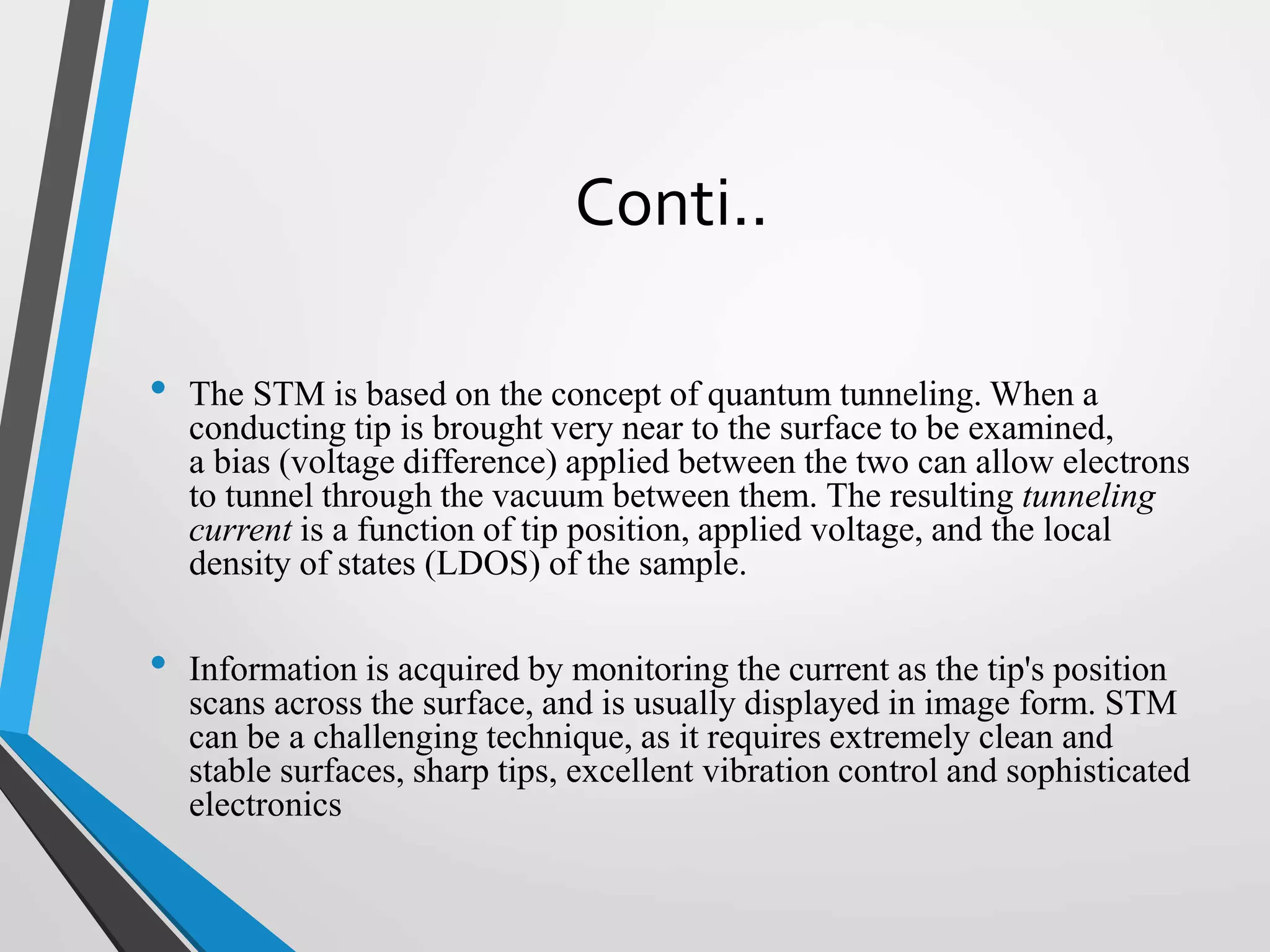 Conti..
• The STM is based on the concept of quantum tunneling. When a
conducting tip is brought very near to the surface to be examined,
a bias (voltage difference) applied between the two can allow electrons
to tunnel through the vacuum between them. The resulting tunneling
current is a function of tip position, applied voltage, and the local
density of states (LDOS) of the sample.
• Information is acquired by monitoring the current as the tip's position
scans across the surface, and is usually displayed in image form. STM
can be a challenging technique, as it requires extremely clean and
stable surfaces, sharp tips, excellent vibration control and sophisticated
electronics
 