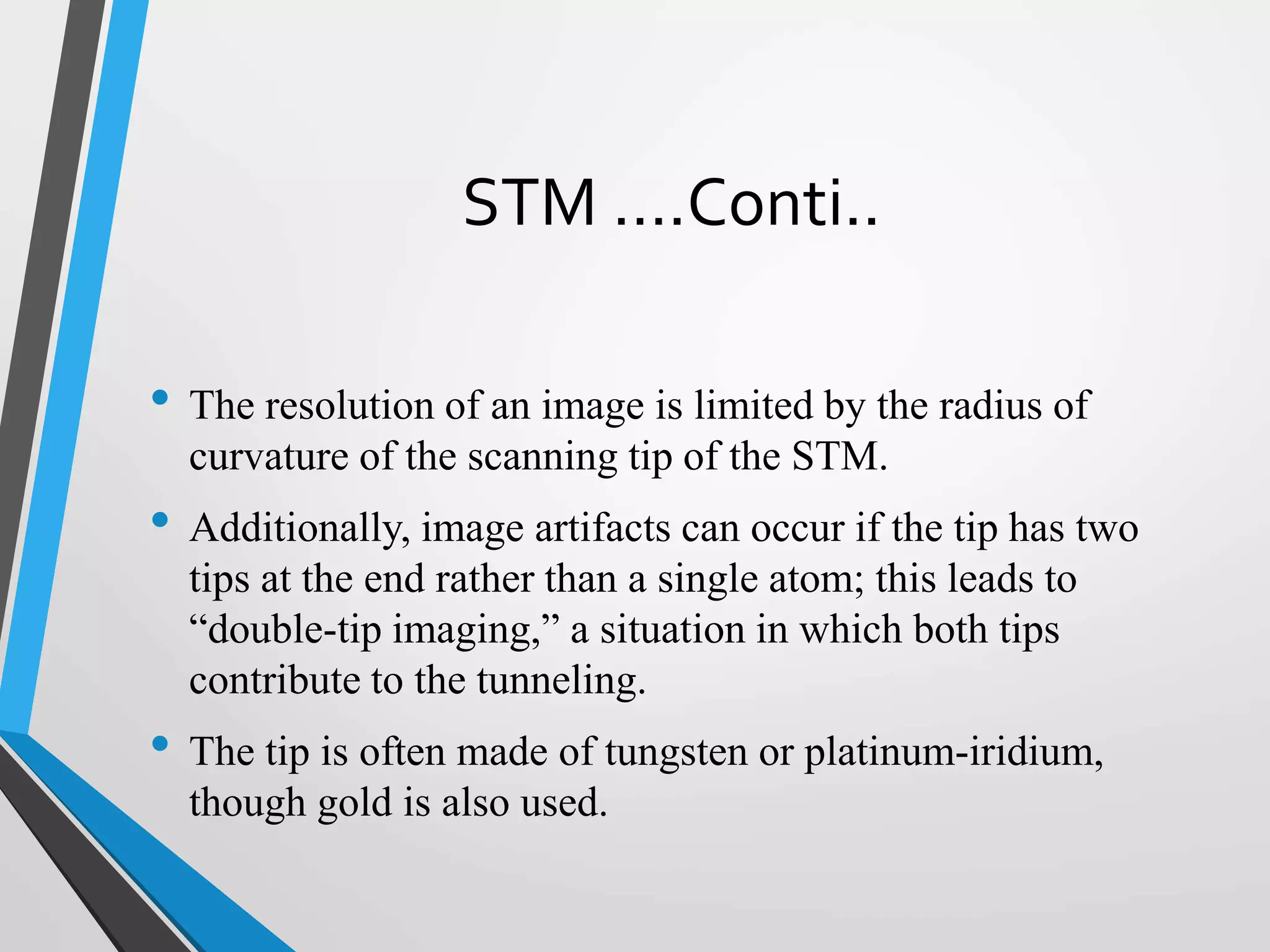 STM ….Conti..
• The resolution of an image is limited by the radius of
curvature of the scanning tip of the STM.
• Additionally, image artifacts can occur if the tip has two
tips at the end rather than a single atom; this leads to
“double-tip imaging,” a situation in which both tips
contribute to the tunneling.
• The tip is often made of tungsten or platinum-iridium,
though gold is also used.
 