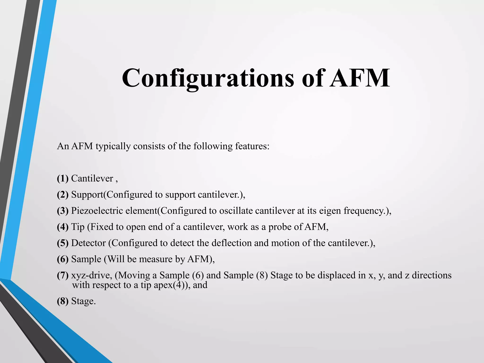 Configurations of AFM
An AFM typically consists of the following features:
(1) Cantilever ,
(2) Support(Configured to support cantilever.),
(3) Piezoelectric element(Configured to oscillate cantilever at its eigen frequency.),
(4) Tip (Fixed to open end of a cantilever, work as a probe of AFM,
(5) Detector (Configured to detect the deflection and motion of the cantilever.),
(6) Sample (Will be measure by AFM),
(7) xyz-drive, (Moving a Sample (6) and Sample (8) Stage to be displaced in x, y, and z directions
with respect to a tip apex(4)), and
(8) Stage.
 