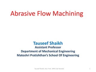Abrasive Flow Machining
Tauseef Shaikh
Assistant Professor
Department of Mechanical Engineering
Matoshri Pratishthan’s School Of Engineering
Tauseef Shaikh, Asst. Prof., MPGI SoE Nanded 1
 