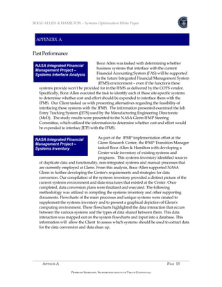 BOOZ•ALLEN & HAMILTON – Systems Optimization White Paper



 APPENDIX A


Past Performance
                                      Booz·Allen was tasked with determining whether
 NASA Integrated Financial
 Management Project –                 business systems that interface with the current
 Feasibility Analysis
 Systems Interface Analysis           Financial Accounting System (FAS) will be supported
                                      in the future Integrated Financial Management System
                                       (IFMS) environment – even if the functions these
   systems provide won’t be provided for in the IFMS as delivered by the COTS vendor.
   Specifically, Booz·Allen executed the task to identify each of these site-specific systems
   to determine whether cost and effort should be expended to interface them with the
   IFMS. Our Client tasked us with presenting alternatives regarding the feasibility of
   interfacing these systems with the IFMS. The information presented examined the Job
   Entry Tracking System (JETS) used by the Manufacturing Engineering Directorate
   (MeD). The study results were presented to the NASA Glenn IFMP Steering
   Committee, which utilized the information to determine whether cost and effort would
   be expended to interface JETS with the IFMS.

 NASA Integrated Financial            As part of the IFMP implementation effort at the
 Management Project –                 Glenn Research Center, the IFMP Transition Manager
 Systems Inventory                    tasked Booz·Allen & Hamilton with developing a
                                      Center-wide inventory of existing systems and
                                      programs. This systems inventory identified sources
   of duplicate data and functionality, non-integrated systems and manual processes that
   are currently employed at Glenn. From this analysis, Booz·Allen supported NASA
   Glenn in further developing the Center's requirements and strategies for data
   conversion. Our compilation of the systems inventory provided a distinct picture of the
   current systems environment and data structures that existed at the Center. Once
   completed, data conversion plans were finalized and executed. The following
   methodology was utilized in compiling the systems inventory and other supporting
   documents. Flowcharts of the main processes and unique systems were created to
   supplement the systems inventory and to present a graphical depiction of Glenn's
   computing environment. These flowcharts highlighted the data interaction that occurs
   between the various systems and the types of data shared between them. This data
   interaction was mapped out on the system flowcharts and input into a database. This
   information will allow the Client to assess which systems should be used to extract data
   for the data conversion and data clean up.




     APPENDIX A                                                                                         PAGE 13

                      PROPRIETARY INFORMATION. SEE RESTRICTIONS LISTED ON THE TABLE OF CONTENTS PAGE.
 