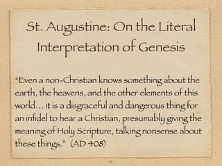 St. Augustine: On the Literal
      Interpretation of Genesis

“Even a non-Christian knows something about the
earth, the heavens, and the other elements of this
world… it is a disgraceful and dangerous thing for
an inﬁdel to hear a Christian, presumably giving the
meaning of Holy Scripture, talking nonsense about
these things.” (AD 408)

                          14
 
