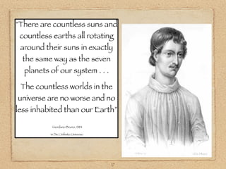 "There are countless suns and
 countless earths all rotating
 around their suns in exactly
  the same way as the seven
  planets of our system . . .

 The countless worlds in the
universe are no worse and no
less inhabited than our Earth”

           Giordano Bruno, 1584

          in De L'inﬁnito Universo




                                     17
 