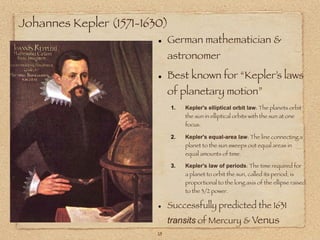 Johannes Kepler (1571-1630)
                         • German mathematician &
                           astronomer

                         • Best known for “Kepler’s laws
                           of planetary motion”
                              1.   Kepler's elliptical orbit law: The planets orbit
                                   the sun in elliptical orbits with the sun at one
                                   focus.

                              2.   Kepler's equal-area law: The line connecting a
                                   planet to the sun sweeps out equal areas in
                                   equal amounts of time.

                              3.   Kepler's law of periods: The time required for
                                   a planet to orbit the sun, called its period, is
                                   proportional to the long axis of the ellipse raised
                                   to the 3/2 power.


                         • Successfully predicted the 1631
                              transits of Mercury & Venus
                         18
 