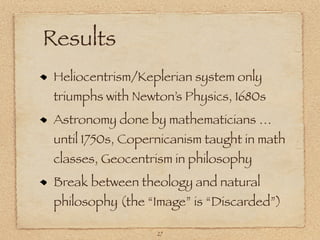 Results
 Heliocentrism/Keplerian system only
 triumphs with Newton’s Physics, 1680s
 Astronomy done by mathematicians …
 until 1750s, Copernicanism taught in math
 classes, Geocentrism in philosophy
 Break between theology and natural
 philosophy (the “Image” is “Discarded”)

                   27
 