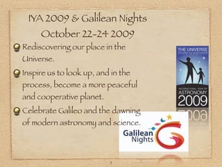 IYA 2009 & Galilean Nights
     October 22-24 2009
Rediscovering our place in the
Universe.
Inspire us to look up, and in the
process, become a more peaceful
and cooperative planet.
Celebrate Galileo and the dawning
of modern astronomy and science.



                          3
 