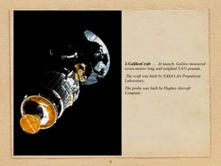 2-GalileoCraft … At launch, Galileo measured
     seven meters long and weighed 5,653 pounds.
     The craft was built by NASA’s Jet Propulsion
     Laboratory.
     The probe was built by Hughes Aircraft
     Company.




31
 