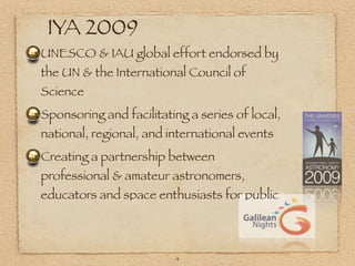 IYA 2009
UNESCO & IAU global effort endorsed by
the UN & the International Council of
Science
Sponsoring and facilitating a series of local,
national, regional, and international events
Creating a partnership between
professional & amateur astronomers,
educators and space enthusiasts for public




                         4
 