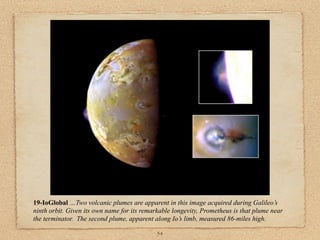 19-IoGlobal …Two volcanic plumes are apparent in this image acquired during Galileo’s
ninth orbit. Given its own name for its remarkable longevity, Prometheus is that plume near
the terminator. The second plume, apparent along Io’s limb, measured 86-miles high.

                                             54
 