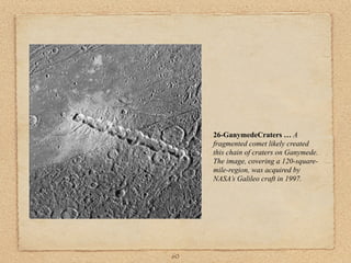 26-GanymedeCraters … A
     fragmented comet likely created
     this chain of craters on Ganymede.
     The image, covering a 120-square-
     mile-region, was acquired by
     NASA’s Galileo craft in 1997.




60
 