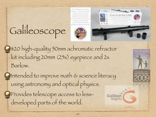 Galileoscope
$20 high-quality 50mm achromatic refractor
kit including 20mm (25x) eyepiece and 2x
Barlow.
Intended to improve math & science literacy
using astronomy and optical physics.
Provides telescope access to less-
developed parts of the world.
                          64
 