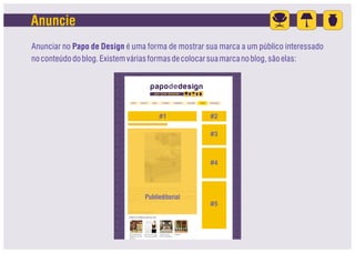 Anuncie
Anunciar no Papo de Design é uma forma de mostrar sua marca a um público interessado
no conteúdo do blog. Existem várias formas de colocar sua marca no blog, são elas:




                                     #1            #2

                                                   #3



                                                   #4




                                Publieditorial
                                                   #5
 