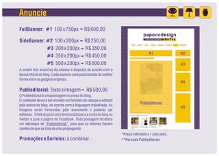 Anuncie
FullBanner: #1 100 x 750px                   R$ 600,00

SideBanner: #2 100 x 200px R$ 250,00
            #3 200 x 200px R$ 350,00
                                                                                      #1             #2
            #4 350 x 200px R$ 450,00
            #5 500 x 200px R$ 600,00                                                                 #3
A ordem dos anúncios da sidebar é disposta de acordo com o
layout oficial do blog. Cada anúncio será posicionado da melhor
forma entre os gadgets originais.
                                                                                                     #4

Publieditorial: Texto e imagem                R$ 500,00
O Publieditorial é uma postagem no corpo do blog.
O conteúdo deverá ser enviado em formato de release e editado
pela autora do blog, de acordo com a linguagem trabalhada. As
                                                                                Publieditorial
                                                                                                     #5
imagens serão fornecidas pelo anunciante e poderão ser
editadas. O link do post será direcionado para a conta do blog no
Twitter e para a página do Facebook. Toda postagem receberá
um destaque de “Publieditorial”, para que os leitores fiquem
cientes de que se trata de uma propaganda.
                                                                    *Preço referente a 1 (um) mês.
Promoções e Sorteios: à combinar.                                   **Por cada Publieditorial.
 