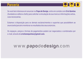 Parceria
Se você tem interesse em anunciar no Papo de Design, entre em contato com Cris Quintas
(fundadora e editora-chefe) para solicitar a vinculação da sua marca e informações extras,
caso necessárias.

Estamos à disposição para os demais esclarecimentos e suportes que possibilitem ao
anunciante/parceiro monitorar os resultados dos seus anúncios.

Os espaços, preços e formas de pagamentos podem ser negociados e combinados por
e-mail, através do cristianequintas@gmail.com.
 