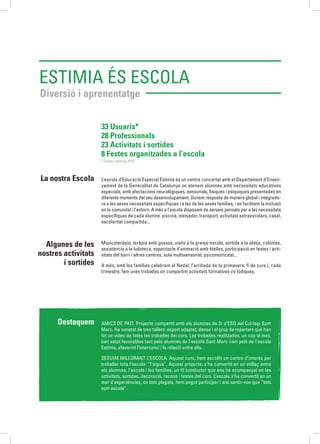 Estimia és Escola
Diversió i aprenentatge
L’escola d’Educació Especial Estimia és un centre concertat amb el Departament d’Ensen-
yament de la Generalitat de Catalunya on atenem alumnes amb necessitats educatives
especials, amb afectacions neurològiques, sensorials, físiques i psíquiques presentades en
diferents moments del seu desenvolupament. Donem resposta de manera global i integrado-
ra a les seves necessitats específiques i a les de les seves famílies, i en facilitem la inclusió
en la comunitat i l’entorn. A més a l’escola disposem de serveis pensats per a les necessitats
específiques de cada alumne: piscina, menjador, transport, activitats extraescolars, casal,
escolaritat compartida...
Musicoteràpia, teràpia amb gossos, visita a la granja-escola, sortida a la platja, colònies,
assistència a la ludoteca, espectacle d’animació amb titelles, participació en festes i acti-
vitats del barri i altres centres, aula multisensorial, psicomotricitat...
A més, amb les famílies celebrem el Nadal, l’arribada de la primavera, fi de curs i, cada
trimestre, fem unes trobades on compartim activitats formatives i/o lúdiques.
La nostra Escola
Algunes de les
nostres activitats
i sortides
Destaquem AMICS DE PATI. Projecte compartit amb els alumnes de 3r d’ESO del Col·legi Sant
Marc. Ha constat de tres tallers: esport adaptat, dansa i el grup de reporters que han
fet un vídeo de totes les trobades del curs. Les trobades realitzades, un cop al mes,
han estat favorables tant pels alumnes de l’escola Sant Marc com pels de l’escola
Estimia, afavorint l’intercanvi i la relació entre ells.
SEGUIM MILLORANT L’ESCOLA. Aquest curs, hem escollit un centre d’interès per
treballar tota l’escola: “l’aigua”. Aquest projecte, s’ha convertit en un enllaç entre
els alumnes, l’escola i les famílies, un fil conductor que ens ha acompanyat en les
activitats, sortides, decoració, racons i festes del curs. L’escola s’ha convertit en un
mar d’experiències, on tots plegats, hem pogut participar i així sentir-nos que “tots
som escola”.
33 Usuaris*
28 Professionals
23 Activitats i sortides
8 Festes organitzades a l’escola
* Dades promig 2015.
 