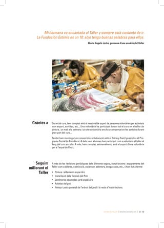 Estimia és Taller MEMÒRIA ESTIMIA 2015 12 - 13
Mi hermana va encantada al Taller y siempre está contenta de ir.
La Fundación Estimia es un 10: sólo tengo buenas palabras para ellos.
Maria Angels Jorba, germana d’una usuària del Taller
Durant el curs, hem comptat amb el inestimable suport de persones voluntàries per activitats
com esport, sortides, etc... Una voluntària ha participat durant tot el curs en el taller de
pintura , un matí a la setmana i un altra voluntària ens ha acompanyat en les sortides durant
gran part del curs...
També hem mantingut un conveni de col·laboració amb el Col·legi Sant Ignasi dins el Pro-
grama Social de Batxillerat i 6 dels seus alumnes han participat com a voluntaris al taller al
llarg del curs escolar. A més, hem comptat, setmanalment, amb el suport d’una voluntària
per a l’espai de l’hort.
A més de les revisions periòdiques dels diferents espais, instal·lacions i equipaments del
Taller com calderes, calefacció, ascensor, extintors, desguassos, etc., s’han dut a terme:
•	 Pintura i aïllaments espai Arc
•	 Instal·lació dels Tendals del Pati
•	 Jardineres adaptades jardí espai Arc
•	 Asfaltat del pati
•	 Neteja i poda general de l’arbrat del jardí i la resta d’instal·lacions.
Gràcies a
Seguim
millorant el
Taller
 
