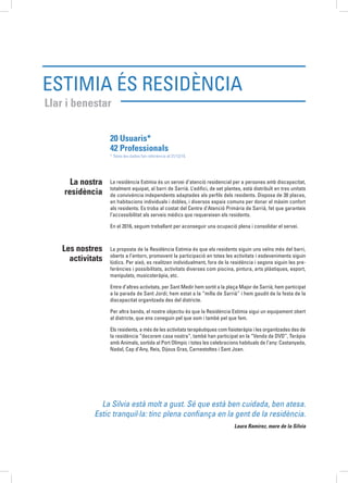 Estimia és Residència
Llar i benestar
La residència Estimia és un servei d’atenció residencial per a persones amb discapacitat,
totalment equipat, al barri de Sarrià. L’edifici, de set plantes, està distribuït en tres unitats
de convivència independents adaptades als perfils dels residents. Disposa de 30 places,
en habitacions individuals i dobles, i diversos espais comuns per donar el màxim confort
als residents. Es troba al costat del Centre d’Atenció Primària de Sarrià, fet que garanteix
l’accessibilitat als serveis mèdics que requereixen els residents.
En el 2016, seguim treballant per aconseguir una ocupació plena i consolidar el servei.
La proposta de la Residència Estimia és que els residents siguin uns veïns més del barri,
oberts a l’entorn, promovent la participació en totes les activitats i esdeveniments siguin
lúdics. Per això, es realitzen individualment, fora de la residència i segons siguin les pre-
ferències i possibilitats, activitats diverses com piscina, pintura, arts plàstiques, esport,
manipulats, musicoteràpia, etc.
Entre d’altres activitats, per Sant Medir hem sortit a la plaça Major de Sarrià; hem participat
a la parada de Sant Jordi; hem estat a la “milla de Sarrià” i hem gaudit de la festa de la
discapacitat organitzada des del districte.
Per altra banda, el nostre objectiu és que la Residència Estimia sigui un equipament obert
al districte, que ens coneguin pel que som i també pel que fem.
Els residents, a més de les activitats terapèutiques com fisioteràpia i les organitzades des de
la residència “decorem casa nostra”, també han participat en la “Venda de DVD”, Teràpia
amb Animals, sortida al Port Olímpic i totes les celebracions habituals de l’any: Castanyada,
Nadal, Cap d’Any, Reis, Dijous Gras, Carnestoltes i Sant Joan.
La nostra
residència
Les nostres
activitats
La Silvia està molt a gust. Sé que està ben cuidada, ben atesa.
Estic tranquil·la: tinc plena confiança en la gent de la residència.
Laura Ramirez, mare de la Silvia
20 Usuaris* 	
42 Professionals
* Totes les dades fan referència al 31/12/15.
 