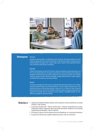 Estimia és Residència MEMÒRIA ESTIMIA 2015 14 - 15
Destaquem ESTIJOC
estades de respir familiar, a la Residència de la Fundació. Han estat estades de cap de
setmana i alguns dies de vacances de Nadal i d’estiu del mes d’agost on els alumnes de
l’escola Estimia han pogut venir a jugar, ballar, pintar i gaudir d’una experiència lúdica
i de convivència amb els seus companys.
RESPIRO
L’objectiu del projecte és donar els serveis i suports necessaris a persones que per raó
de la seva discapacitat, fan necessari la provisió d’un servei d’atenció amb suport en
modalitat residencial durant uns dies al llarg de l’any. Durant l’any 2015, s’ha complert
l’objectiu general d’oferir 150 dies d’estades residencials (24 hores) a definir segons
necessitats dels usuaris/es i les seves famílies.
RESPIR
el projecte d’estades de respir per joves amb pluridiscapacitat es basa en la col·labo-
ració entre Nexe Fundació i la Fundació Estimia i té com a objectiu proporcionar a les
famílies dels joves amb pluridiscapacitat, majors de 15, un espai de respir temporal
amb pernoctació, per tal de poder facilitar el descans de les càrregues excessives que
suposa la cura diària del jove, mantenir la seva integritat i estabilitat familiar, és a dir,
millorar la qualitat de vida de la família.
Gràcies a •	 L’Associació Catalana de Reiki realitzen, amb 4 voluntaris i de forma setmanal, una sessió
de Reiki a cada resident.
•	 L’associació Auxilia, AIS -“Fábrica de Sonrisas”-, Distrets, Hospitalitat de Lourdes,
Fraternitat cristiana i Esquerdes obren les portes als nostres residents en les activitats
organitzades els dissabtes i caps de setmana.
•	 El Col·legi St. Ignasi, dins del programa Social de Batxillerat, on hi participen 8 alumnes.
•	 El suport de voluntaris per aquells residents que tenen més risc d’exclusió.
 