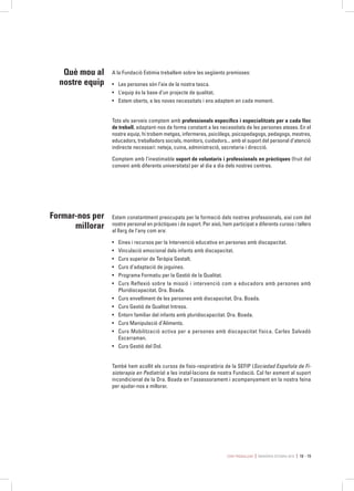 Com treballem MEMÒRIA ESTIMIA 2015 18 - 19
Estem constantment preocupats per la formació dels nostres professionals, així com del
nostre personal en pràctiques i de suport. Per això, hem participat a diferents cursos i tallers
al llarg de l’any com ara:
•	 Eines i recursos per la Intervenció educativa en persones amb discapacitat.
•	 Vinculació emocional dels infants amb discapacitat.
•	 Curs superior de Teràpia Gestalt.
•	 Curs d’adaptació de joguines.
•	 Programa Formatiu per la Gestió de la Qualitat.
•	 Curs Reflexió sobre la missió i intervenció com a educadors amb persones amb
Pluridiscapacitat. Dra. Boada.
•	 Curs envelliment de les persones amb discapacitat. Dra. Boada.
•	 Curs Gestió de Qualitat Intress.
•	 Entorn familiar del infants amb pluridiscapacitat. Dra. Boada.
•	 Curs Manipulació d’Aliments.
•	 Curs Mobilització activa per a persones amb discapacitat física. Carles Salvadó
Escarraman.
•	 Curs Gestió del Dol.
També hem acollit els cursos de fisio-respiratòria de la SEFIP (Sociedad Española de Fi-
sioterapia en Pediatría) a les instal·lacions de nostra Fundació. Cal fer esment al suport
incondicional de la Dra. Boada en l’assessorament i acompanyament en la nostra feina
per ajudar-nos a millorar.
Formar-nos per
millorar
Què mou al
nostre equip
A la Fundació Estimia treballem sobre les següents premisses:
•	 Les persones són l’eix de la nostra tasca.
•	 L’equip és la base d’un projecte de qualitat.
•	 Estem oberts, a les noves necessitats i ens adaptem en cada moment.
Tots els serveis comptem amb professionals específics i especialitzats per a cada lloc
de treball, adaptant-nos de forma constant a les necessitats de les persones ateses. En el
nostre equip, hi trobem metges, infermeres, psicòlegs, psicopedagogs, pedagogs, mestres,
educadors, treballadors socials, monitors, cuidadors... amb el suport del personal d’atenció
indirecte necessari: neteja, cuina, administració, secretaria i direcció.
Comptem amb l’inestimable suport de voluntaris i professionals en pràctiques (fruit del
conveni amb diferents universitats) per al dia a dia dels nostres centres.
 
