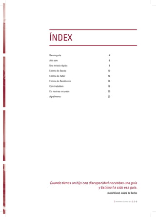 MEMÒRIA ESTIMIA 2015 2 - 3
Cuando tienes un hijo con discapacidad necesitas una guía
y Estimia ha sido esa guía.
Isabel Canet, madre de Carlos
ÍNDEX
Benvinguda	4
Així som	 6
Una mirada ràpida	 8
Estimia és Escola	 10
Estimia és Taller	 12
Estimia és Residència	 14
Com treballem	 16
Els nostres recursos	 20
Agraïments	22
 