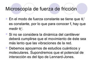 Microscopía de fuerza de fricción
 En el modo de fuerza constante se tiene que θYC
  es constante, por lo que para conocer f Y hay que
  medir θxC.
 Si no se considera la dinámica del cantilever
  deberá cumplirse que el movimiento de éste sea
  más lento que las vibraciones de la red.
 Debemos apoyarnos de estudios cuánticos y
  moleculares. Supondremos que el potencial de
  interacción es del tipo de Lennard-Jones.
 