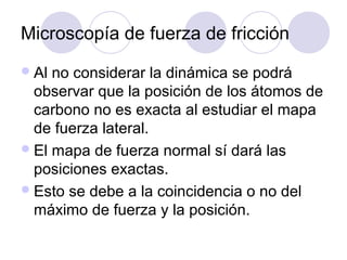 Microscopía de fuerza de fricción
 Al no considerar la dinámica se podrá
  observar que la posición de los átomos de
  carbono no es exacta al estudiar el mapa
  de fuerza lateral.
 El mapa de fuerza normal sí dará las
  posiciones exactas.
 Esto se debe a la coincidencia o no del
  máximo de fuerza y la posición.
 