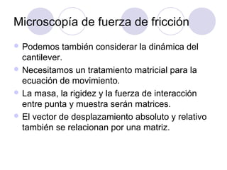 Microscopía de fuerza de fricción
 Podemos    también considerar la dinámica del
  cantilever.
 Necesitamos un tratamiento matricial para la
  ecuación de movimiento.
 La masa, la rigidez y la fuerza de interacción
  entre punta y muestra serán matrices.
 El vector de desplazamiento absoluto y relativo
  también se relacionan por una matriz.
 