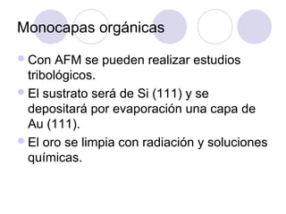 Monocapas orgánicas
 Con   AFM se pueden realizar estudios
  tribológicos.
 El sustrato será de Si (111) y se
  depositará por evaporación una capa de
  Au (111).
 El oro se limpia con radiación y soluciones
  químicas.
 