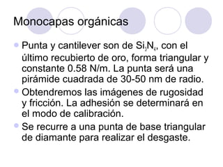 Monocapas orgánicas
 Punta   y cantilever son de Si3N4, con el
  último recubierto de oro, forma triangular y
  constante 0.58 N/m. La punta será una
  pirámide cuadrada de 30-50 nm de radio.
 Obtendremos las imágenes de rugosidad
  y fricción. La adhesión se determinará en
  el modo de calibración.
 Se recurre a una punta de base triangular
  de diamante para realizar el desgaste.
 