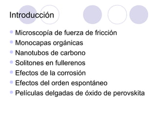 Introducción
 Microscopía  de fuerza de fricción
 Monocapas orgánicas
 Nanotubos de carbono
 Solitones en fullerenos
 Efectos de la corrosión
 Efectos del orden espontáneo
 Películas delgadas de óxido de perovskita
 
