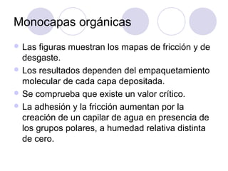 Monocapas orgánicas
 Las  figuras muestran los mapas de fricción y de
  desgaste.
 Los resultados dependen del empaquetamiento
  molecular de cada capa depositada.
 Se comprueba que existe un valor crítico.
 La adhesión y la fricción aumentan por la
  creación de un capilar de agua en presencia de
  los grupos polares, a humedad relativa distinta
  de cero.
 