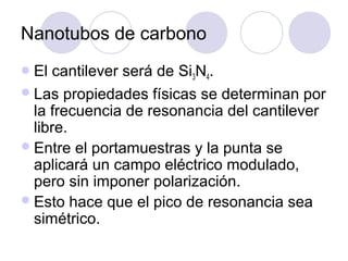 Nanotubos de carbono
 El cantilever será de Si3N4.
 Las propiedades físicas se determinan por
  la frecuencia de resonancia del cantilever
  libre.
 Entre el portamuestras y la punta se
  aplicará un campo eléctrico modulado,
  pero sin imponer polarización.
 Esto hace que el pico de resonancia sea
  simétrico.
 