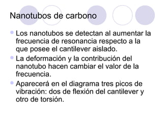 Nanotubos de carbono
 Los  nanotubos se detectan al aumentar la
  frecuencia de resonancia respecto a la
  que posee el cantilever aislado.
 La deformación y la contribución del
  nanotubo hacen cambiar el valor de la
  frecuencia.
 Aparecerá en el diagrama tres picos de
  vibración: dos de flexión del cantilever y
  otro de torsión.
 