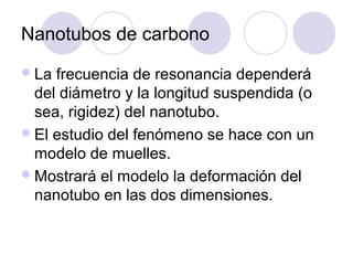 Nanotubos de carbono
 La frecuencia de resonancia dependerá
  del diámetro y la longitud suspendida (o
  sea, rigidez) del nanotubo.
 El estudio del fenómeno se hace con un
  modelo de muelles.
 Mostrará el modelo la deformación del
  nanotubo en las dos dimensiones.
 