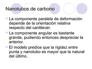 Nanotubos de carbono
 La componente paralela de deformación
  depende de la orientación relativa
  respecto del cantilever.
 La componente angular es bastante
  grande, pudiendo entonces despreciar la
  anterior.
 El modelo predice que la rigidez entre
  punta y nanotubo es mayor que la natural
  del último.
 