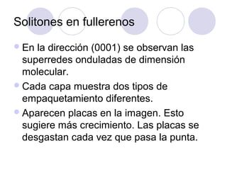 Solitones en fullerenos
 En la dirección (0001) se observan las
  superredes onduladas de dimensión
  molecular.
 Cada capa muestra dos tipos de
  empaquetamiento diferentes.
 Aparecen placas en la imagen. Esto
  sugiere más crecimiento. Las placas se
  desgastan cada vez que pasa la punta.
 