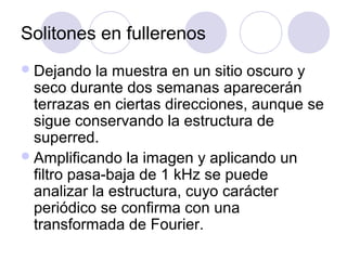 Solitones en fullerenos
 Dejando   la muestra en un sitio oscuro y
  seco durante dos semanas aparecerán
  terrazas en ciertas direcciones, aunque se
  sigue conservando la estructura de
  superred.
 Amplificando la imagen y aplicando un
  filtro pasa-baja de 1 kHz se puede
  analizar la estructura, cuyo carácter
  periódico se confirma con una
  transformada de Fourier.
 