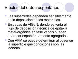 Efectos del orden espontáneo
 Las  superredes dependen sensiblemente
  de la deposición de los materiales.
 En capas de AlGaN, donde se varía el
  flujo de deposición (técnica de epitaxia
  metal-orgánica en fase vapor) pueden
  aparecer espontáneamente agregados.
 Con AFM se puede determinar al observar
  la superficie qué condiciones son las
  idóneas.
 