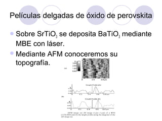 Películas delgadas de óxido de perovskita

 Sobre SrTiO3 se deposita BaTiO3 mediante
  MBE con láser.
 Mediante AFM conoceremos su
  topografía.
 