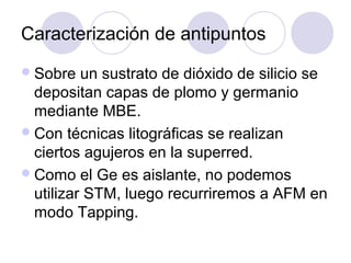 Caracterización de antipuntos
 Sobre   un sustrato de dióxido de silicio se
  depositan capas de plomo y germanio
  mediante MBE.
 Con técnicas litográficas se realizan
  ciertos agujeros en la superred.
 Como el Ge es aislante, no podemos
  utilizar STM, luego recurriremos a AFM en
  modo Tapping.
 