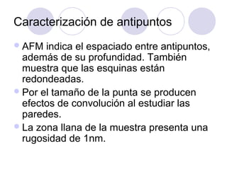 Caracterización de antipuntos
 AFM  indica el espaciado entre antipuntos,
  además de su profundidad. También
  muestra que las esquinas están
  redondeadas.
 Por el tamaño de la punta se producen
  efectos de convolución al estudiar las
  paredes.
 La zona llana de la muestra presenta una
  rugosidad de 1nm.
 