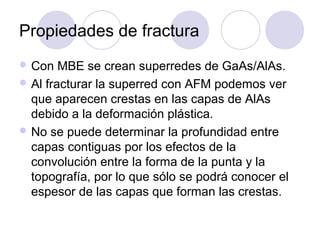 Propiedades de fractura
 Con   MBE se crean superredes de GaAs/AlAs.
 Al fracturar la superred con AFM podemos ver
  que aparecen crestas en las capas de AlAs
  debido a la deformación plástica.
 No se puede determinar la profundidad entre
  capas contiguas por los efectos de la
  convolución entre la forma de la punta y la
  topografía, por lo que sólo se podrá conocer el
  espesor de las capas que forman las crestas.
 